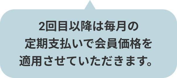 2回目以降は毎月の定期支払いで会員価格を適用させていただきます。